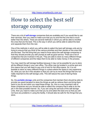 http://www.smartbox2u.com.au/


How to select the best self
storage company
There are a lot of self storage companies that are available and if you would like to use
their services, then you need to make sure that you try and find the one that is much
better than the others. There are several methods in which you will be able to shortlist
the ones that are the best. This is the way in which you will be able to select the best
and separate them from the rest.

One of the methods in which you will be able to select the best self storage units are by
trying to ensure that you think of the various priorities and then decide on the ones that
are the best. The first thing that you need to know about the self storage companies is
that they should provide you with prompt as well as good service. There are a lot of
companies that are involved in this job. They are able to store so many different things
of different companies and this helps them to be able to make money in the process.

You may need the self storage facilities because it may not be possible for you to store
all the different things in your own office. The office may be located in a prime spot and
this means that you will need to pay a lot of rent for the office space. So, it is not
feasible to store so many different things in a place where the space is very expensive.
So, what you can do in this situation is that you can try to move the things that are not
really important to the self storage units. This will reduce the cost of storing these
things.

So, the portable storage units and the companies that maintain them should be able to
provide you good transport to store the things as well as retrieve them and bring them
back to you as and when you need these things. So, this is a very important role of
these companies and you should be able to select the company that is able to do the
job in the best possible manner. So, if you are using the services of the self storage
units, then you need to make sure that you try and select the best one so that you will
not have any problems in using the facility. It should also be safe for the things that you
store.




                          http://www.smartbox2u.com.au/
 