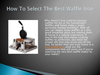 Who doesn’t love cooking luscious
waffles for his or her households?
Waffles and honey make a lovely
particular Sunday breakfast. After all
you can always enjoy waffles at a very
good breakfast place but making them
at house is a special experience. If
you’re the type that enjoys cooking
waffles to perfection, you need the
proper ally that may assist you all the
way. So earlier than you truly invest in a
best waffle iron, what are the
components that will point out if you're
selecting the very best waffle maker to
your needs?
 