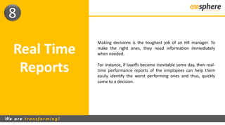 Real Time
Reports
8
Making decisions is the toughest job of an HR manager. To
make the right ones, they need information immediately
when needed.
For instance, if layoffs become inevitable some day, then real-
time performance reports of the employees can help them
easily identify the worst performing ones and thus, quickly
come to a decision.
 