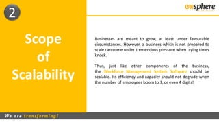 Scope
of
Scalability
Businesses are meant to grow, at least under favourable
circumstances. However, a business which is not prepared to
scale can come under tremendous pressure when trying times
knock.
Thus, just like other components of the business,
the Workforce Management System Software should be
scalable. Its efficiency and capacity should not degrade when
the number of employees boom to 3, or even 4 digits!
2
 