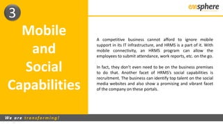 Mobile
and
Social
Capabilities
3
A competitive business cannot afford to ignore mobile
support in its IT infrastructure, and HRMS is a part of it. With
mobile connectivity, an HRMS program can allow the
employees to submit attendance, work reports, etc. on the go.
In fact, they don’t even need to be on the business premises
to do that. Another facet of HRMS’s social capabilities is
recruitment. The business can identify top talent on the social
media websites and also show a promising and vibrant facet
of the company on these portals.
 