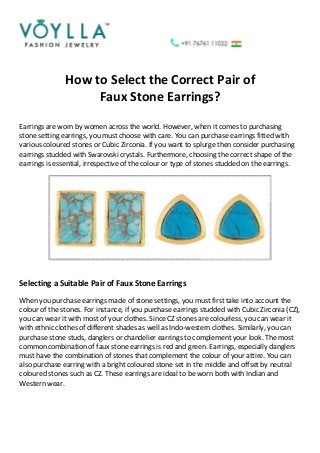 How to Select the Correct Pair of
Faux Stone Earrings?
Earrings are worn by women across the world. However, when it comes to purchasing
stone setting earrings, you must choose with care. You can purchase earrings fitted with
various coloured stones or Cubic Zirconia. If you want to splurge then consider purchasing
earrings studded with Swarovski crystals. Furthermore, choosing the correct shape of the
earrings is essential, irrespective of the colour or type of stones studded on the earrings.
Selecting a Suitable Pair of Faux Stone Earrings
When you purchase earrings made of stone settings, you must first take into account the
colour of the stones. For instance, if you purchase earrings studded with Cubic Zirconia (CZ),
you can wear it with most of your clothes. Since CZ stones are colourless, you can wear it
with ethnic clothes of different shades as well as Indo-western clothes. Similarly, you can
purchase stone studs, danglers or chandelier earrings to complement your look. The most
common combination of faux stone earrings is red and green. Earrings, especially danglers
must have the combination of stones that complement the colour of your attire. You can
also purchase earring with a bright coloured stone set in the middle and offset by neutral
coloured stones such as CZ. These earrings are ideal to be worn both with Indian and
Western wear.
 