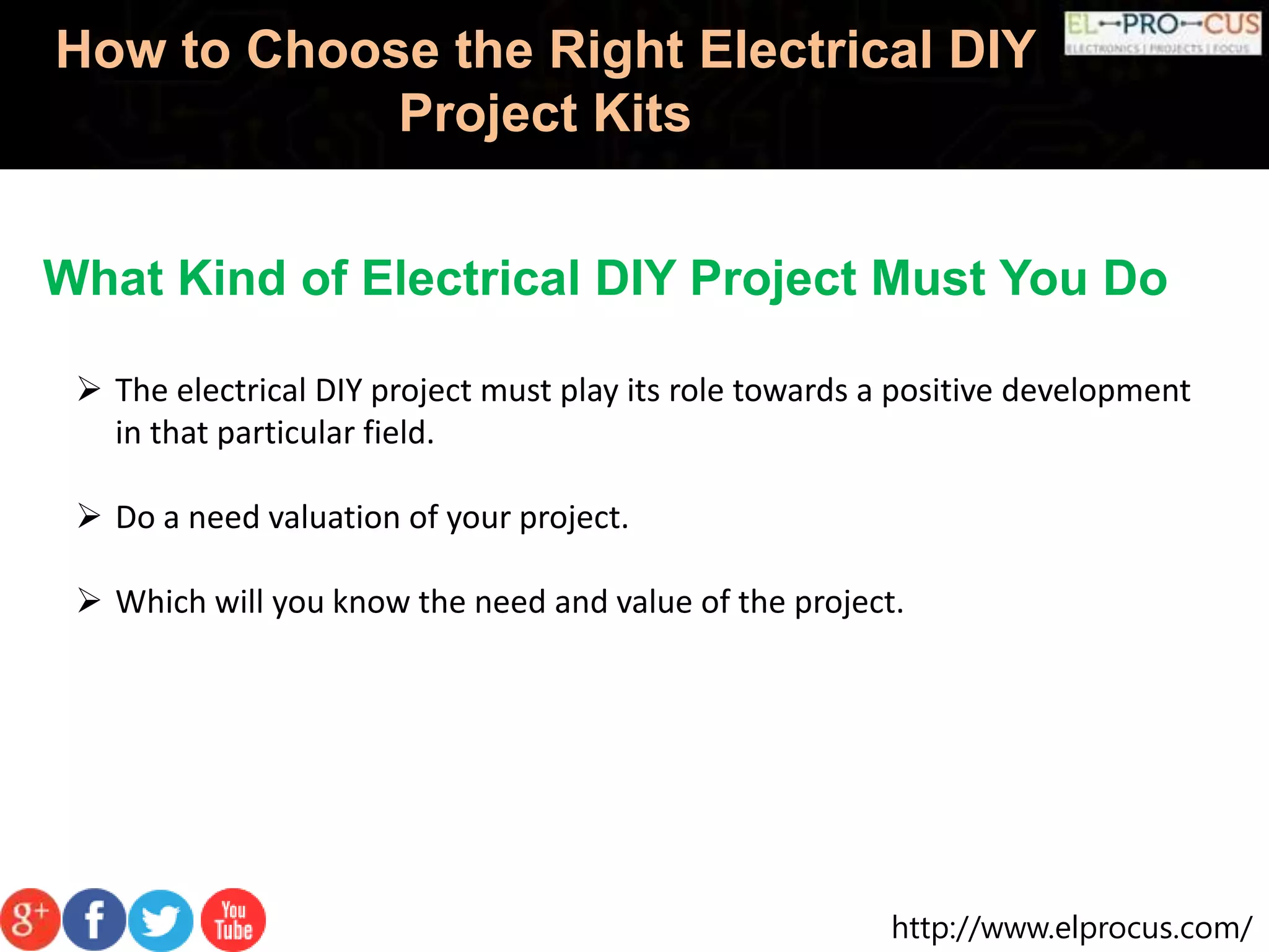 http://www.elprocus.com/
How to Choose the Right Electrical DIY
Project Kits
What Kind of Electrical DIY Project Must You Do
 The electrical DIY project must play its role towards a positive development
in that particular field.
 Do a need valuation of your project.
 Which will you know the need and value of the project.
 