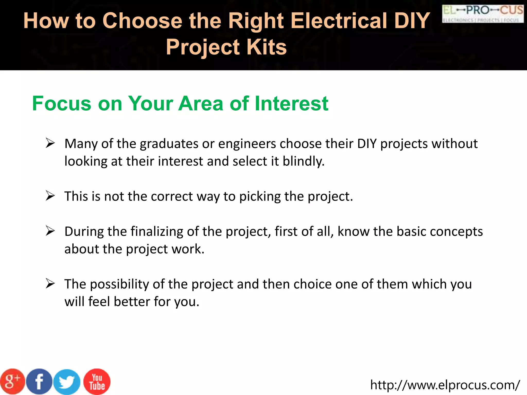 http://www.elprocus.com/
How to Choose the Right Electrical DIY
Project Kits
Focus on Your Area of Interest
 Many of the graduates or engineers choose their DIY projects without
looking at their interest and select it blindly.
 This is not the correct way to picking the project.
 During the finalizing of the project, first of all, know the basic concepts
about the project work.
 The possibility of the project and then choice one of them which you
will feel better for you.
 