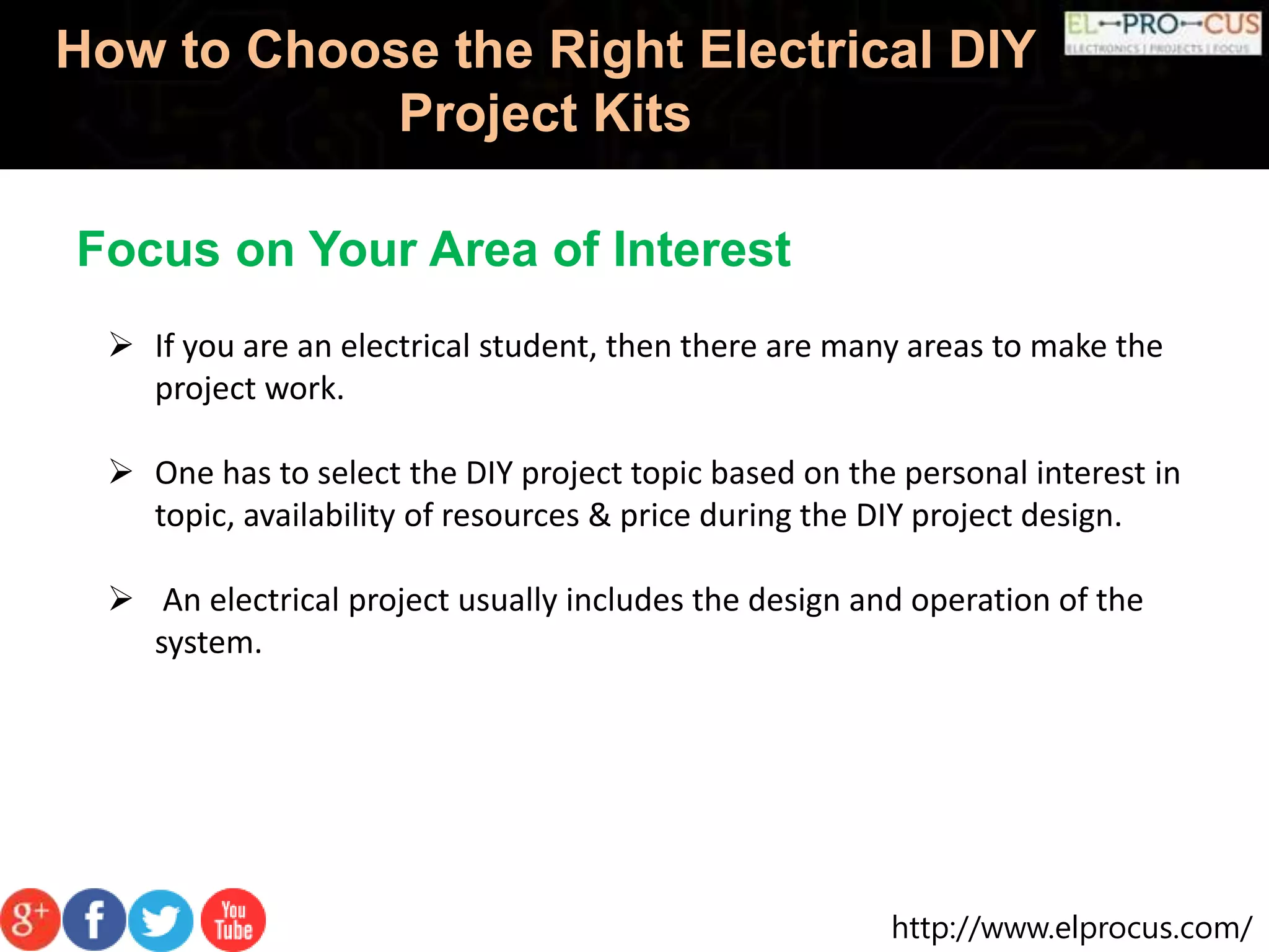 http://www.elprocus.com/
How to Choose the Right Electrical DIY
Project Kits
Focus on Your Area of Interest
 If you are an electrical student, then there are many areas to make the
project work.
 One has to select the DIY project topic based on the personal interest in
topic, availability of resources & price during the DIY project design.
 An electrical project usually includes the design and operation of the
system.
 