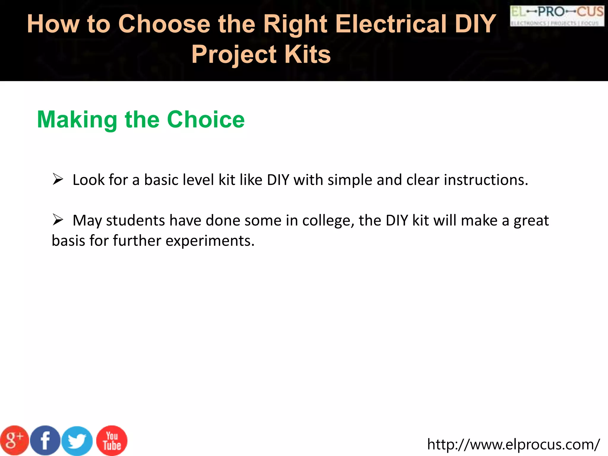 http://www.elprocus.com/
How to Choose the Right Electrical DIY
Project Kits
Making the Choice
 Look for a basic level kit like DIY with simple and clear instructions.
 May students have done some in college, the DIY kit will make a great
basis for further experiments.
 