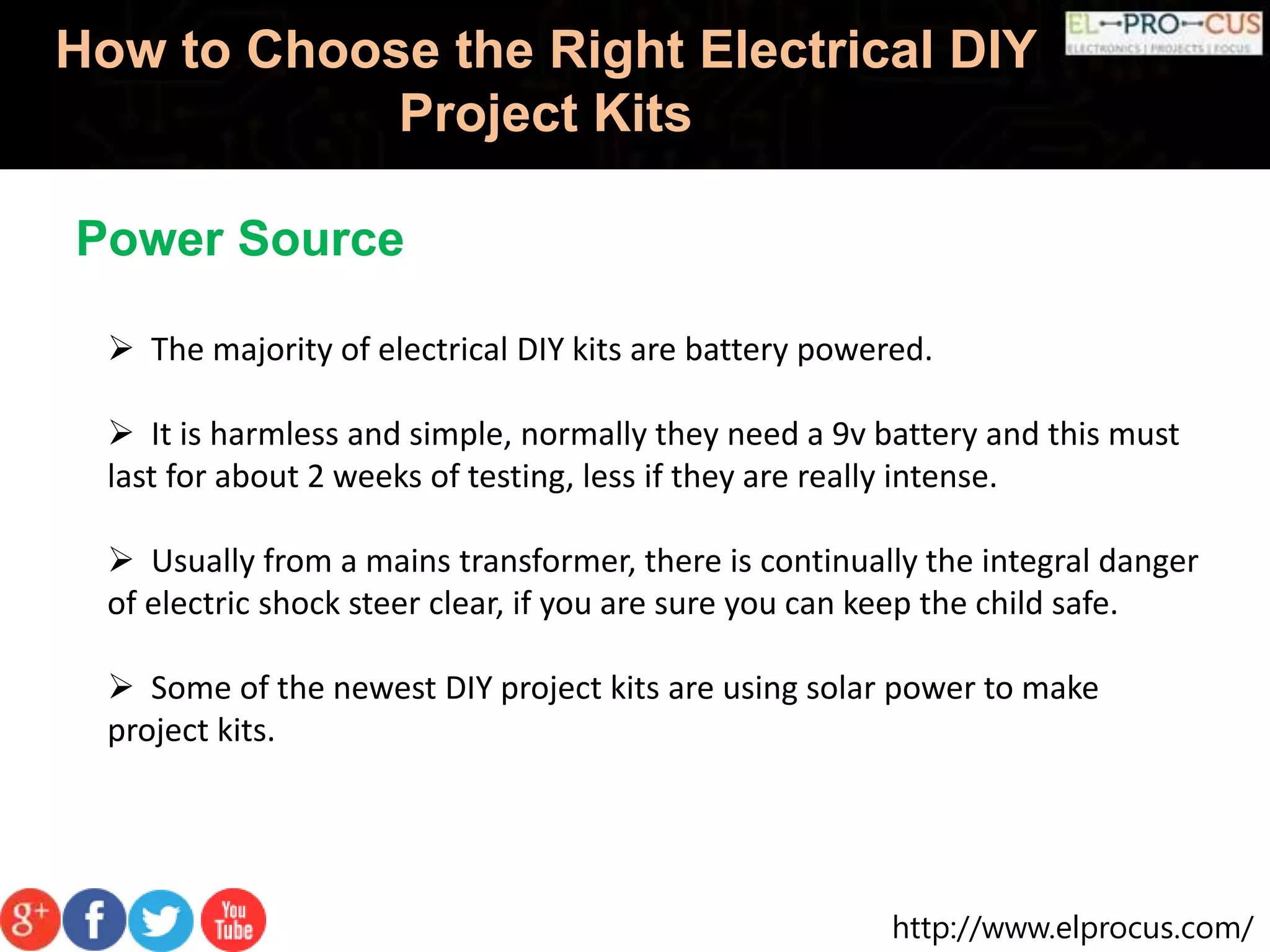 http://www.elprocus.com/
How to Choose the Right Electrical DIY
Project Kits
 The majority of electrical DIY kits are battery powered.
 It is harmless and simple, normally they need a 9v battery and this must
last for about 2 weeks of testing, less if they are really intense.
 Usually from a mains transformer, there is continually the integral danger
of electric shock steer clear, if you are sure you can keep the child safe.
 Some of the newest DIY project kits are using solar power to make
project kits.
Power Source
 