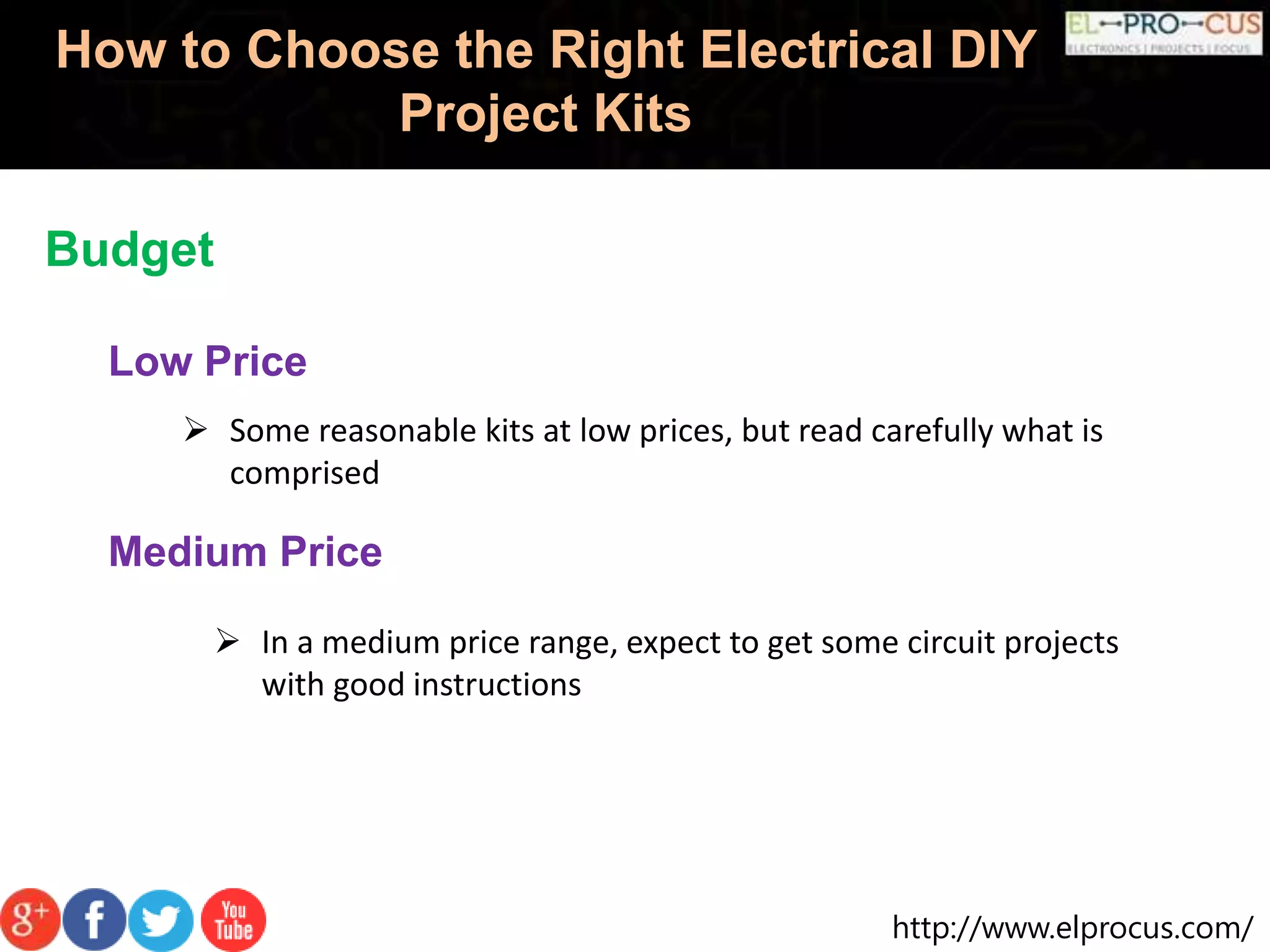 http://www.elprocus.com/
How to Choose the Right Electrical DIY
Project Kits
Budget
Low Price
 Some reasonable kits at low prices, but read carefully what is
comprised
Medium Price
 In a medium price range, expect to get some circuit projects
with good instructions
 