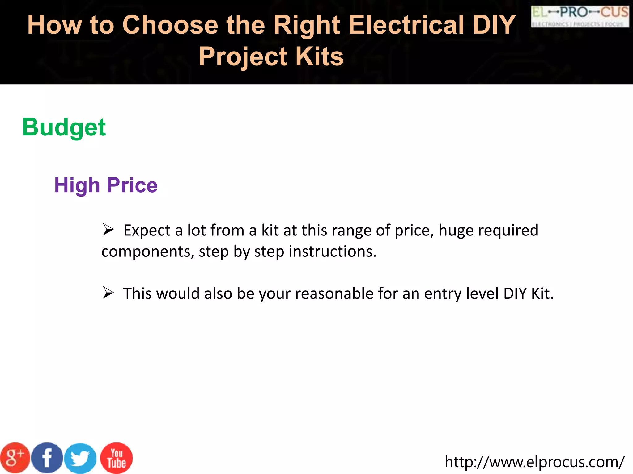 http://www.elprocus.com/
How to Choose the Right Electrical DIY
Project Kits
Budget
High Price
 Expect a lot from a kit at this range of price, huge required
components, step by step instructions.
 This would also be your reasonable for an entry level DIY Kit.
 