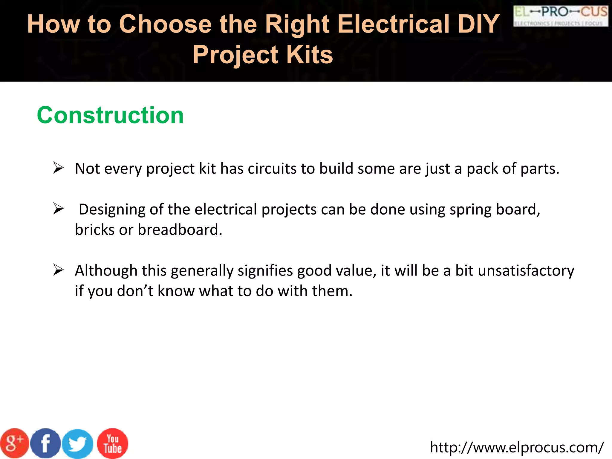 http://www.elprocus.com/
How to Choose the Right Electrical DIY
Project Kits
 Not every project kit has circuits to build some are just a pack of parts.
 Designing of the electrical projects can be done using spring board,
bricks or breadboard.
 Although this generally signifies good value, it will be a bit unsatisfactory
if you don’t know what to do with them.
Construction
 
