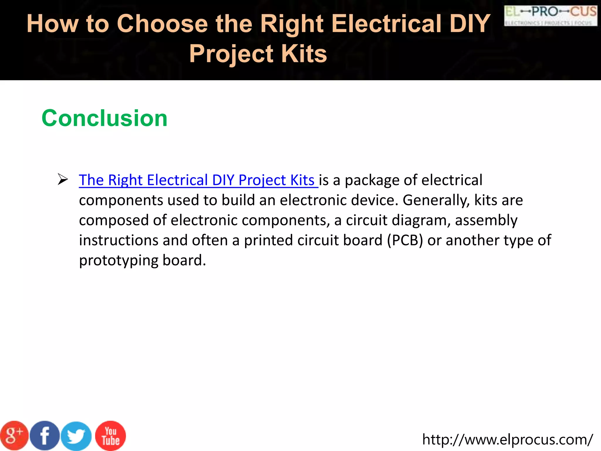 http://www.elprocus.com/
How to Choose the Right Electrical DIY
Project Kits
 The Right Electrical DIY Project Kits is a package of electrical
components used to build an electronic device. Generally, kits are
composed of electronic components, a circuit diagram, assembly
instructions and often a printed circuit board (PCB) or another type of
prototyping board.
Conclusion
 