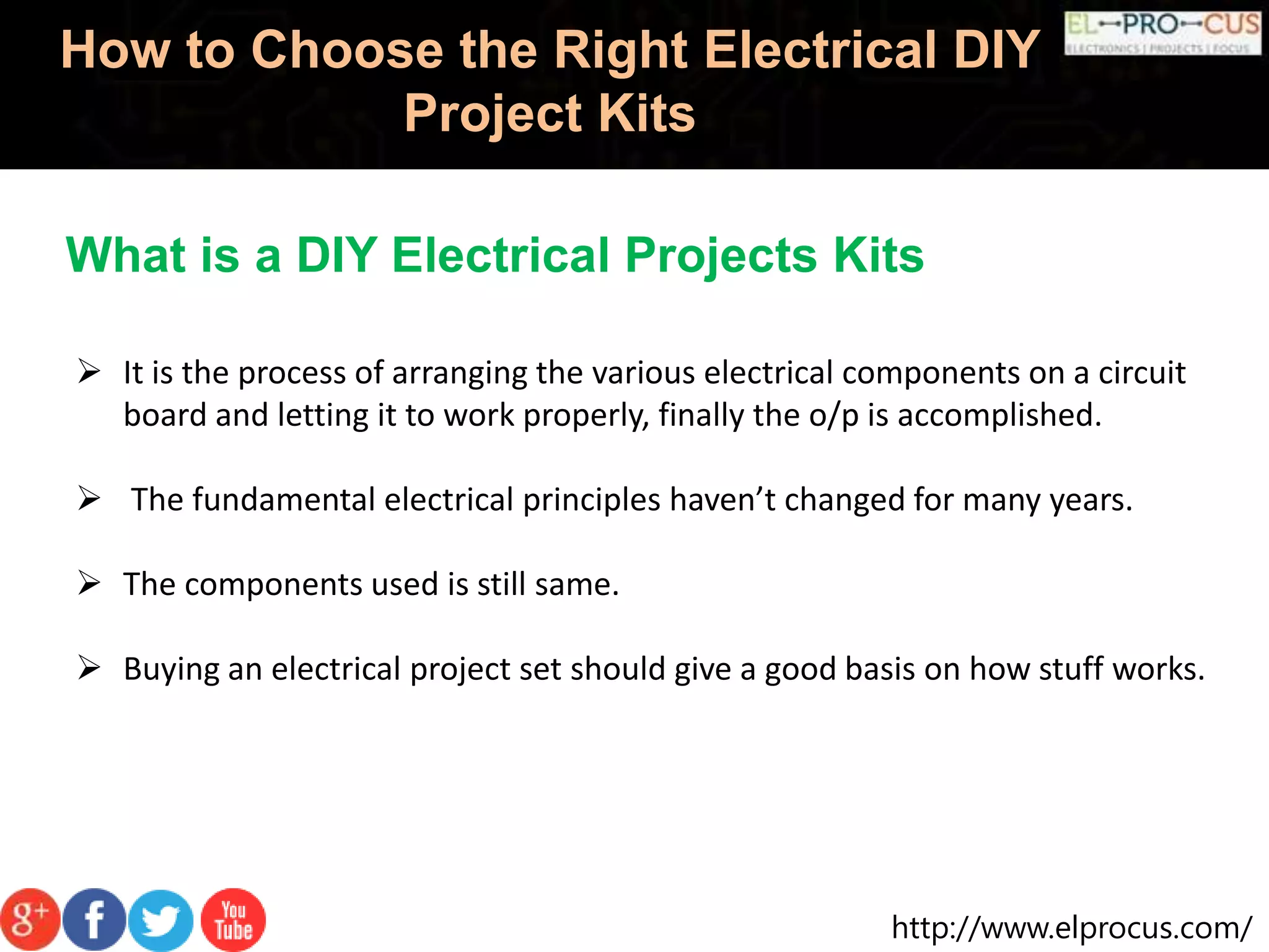 http://www.elprocus.com/
How to Choose the Right Electrical DIY
Project Kits
 It is the process of arranging the various electrical components on a circuit
board and letting it to work properly, finally the o/p is accomplished.
 The fundamental electrical principles haven’t changed for many years.
 The components used is still same.
 Buying an electrical project set should give a good basis on how stuff works.
What is a DIY Electrical Projects Kits
 