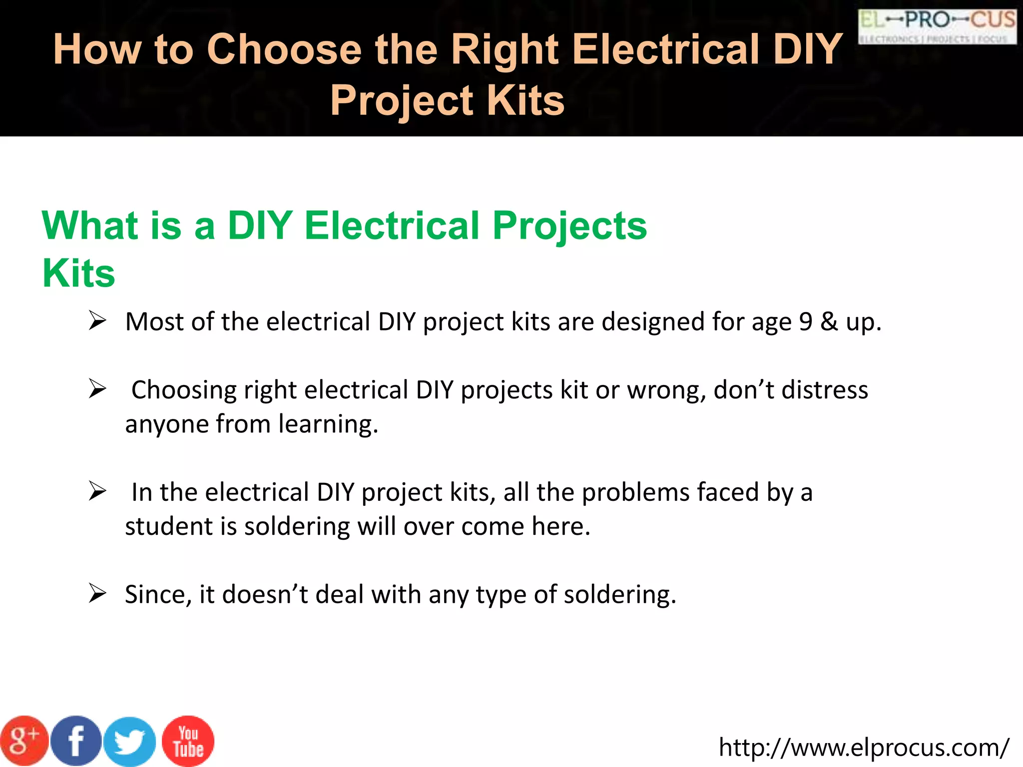 http://www.elprocus.com/
How to Choose the Right Electrical DIY
Project Kits
What is a DIY Electrical Projects
Kits
 Most of the electrical DIY project kits are designed for age 9 & up.
 Choosing right electrical DIY projects kit or wrong, don’t distress
anyone from learning.
 In the electrical DIY project kits, all the problems faced by a
student is soldering will over come here.
 Since, it doesn’t deal with any type of soldering.
 