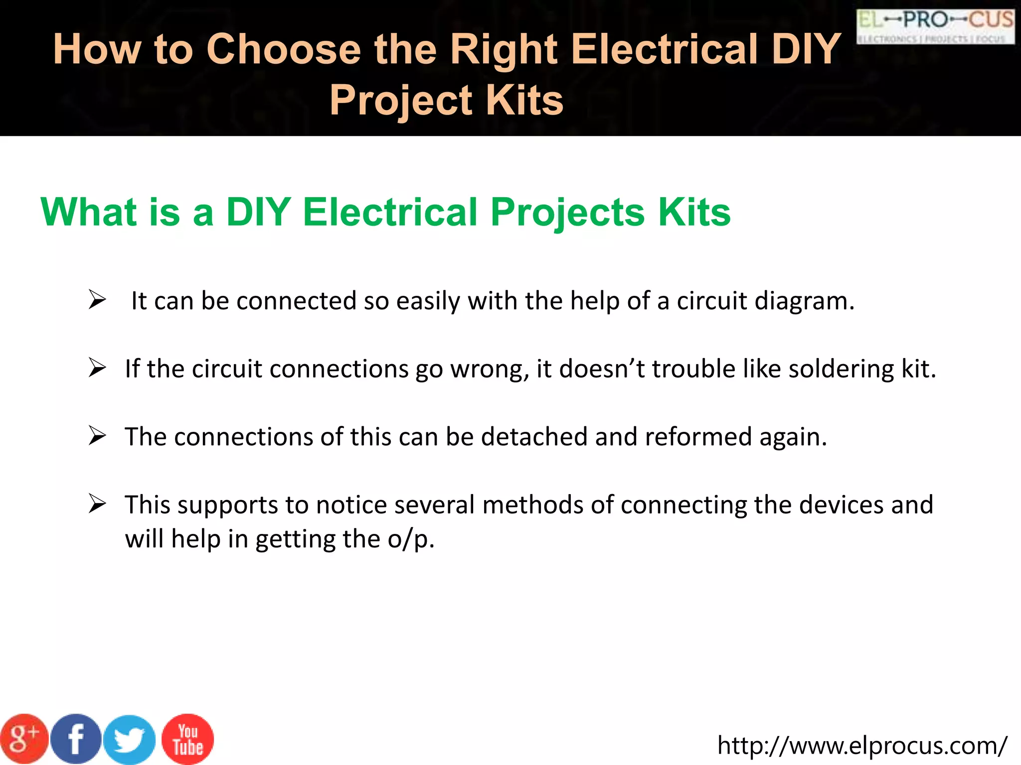 http://www.elprocus.com/
How to Choose the Right Electrical DIY
Project Kits
What is a DIY Electrical Projects Kits
 It can be connected so easily with the help of a circuit diagram.
 If the circuit connections go wrong, it doesn’t trouble like soldering kit.
 The connections of this can be detached and reformed again.
 This supports to notice several methods of connecting the devices and
will help in getting the o/p.
 