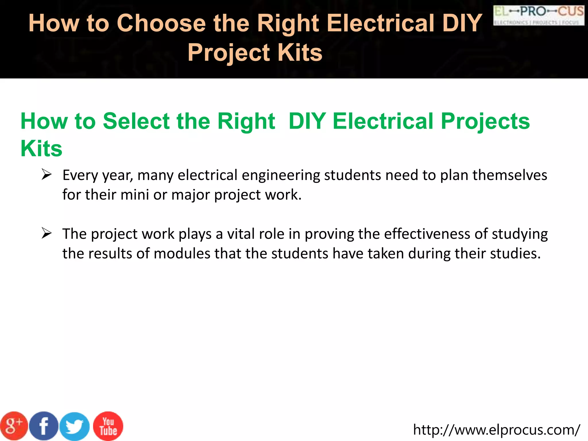 http://www.elprocus.com/
How to Choose the Right Electrical DIY
Project Kits
How to Select the Right DIY Electrical Projects
Kits
 Every year, many electrical engineering students need to plan themselves
for their mini or major project work.
 The project work plays a vital role in proving the effectiveness of studying
the results of modules that the students have taken during their studies.
 