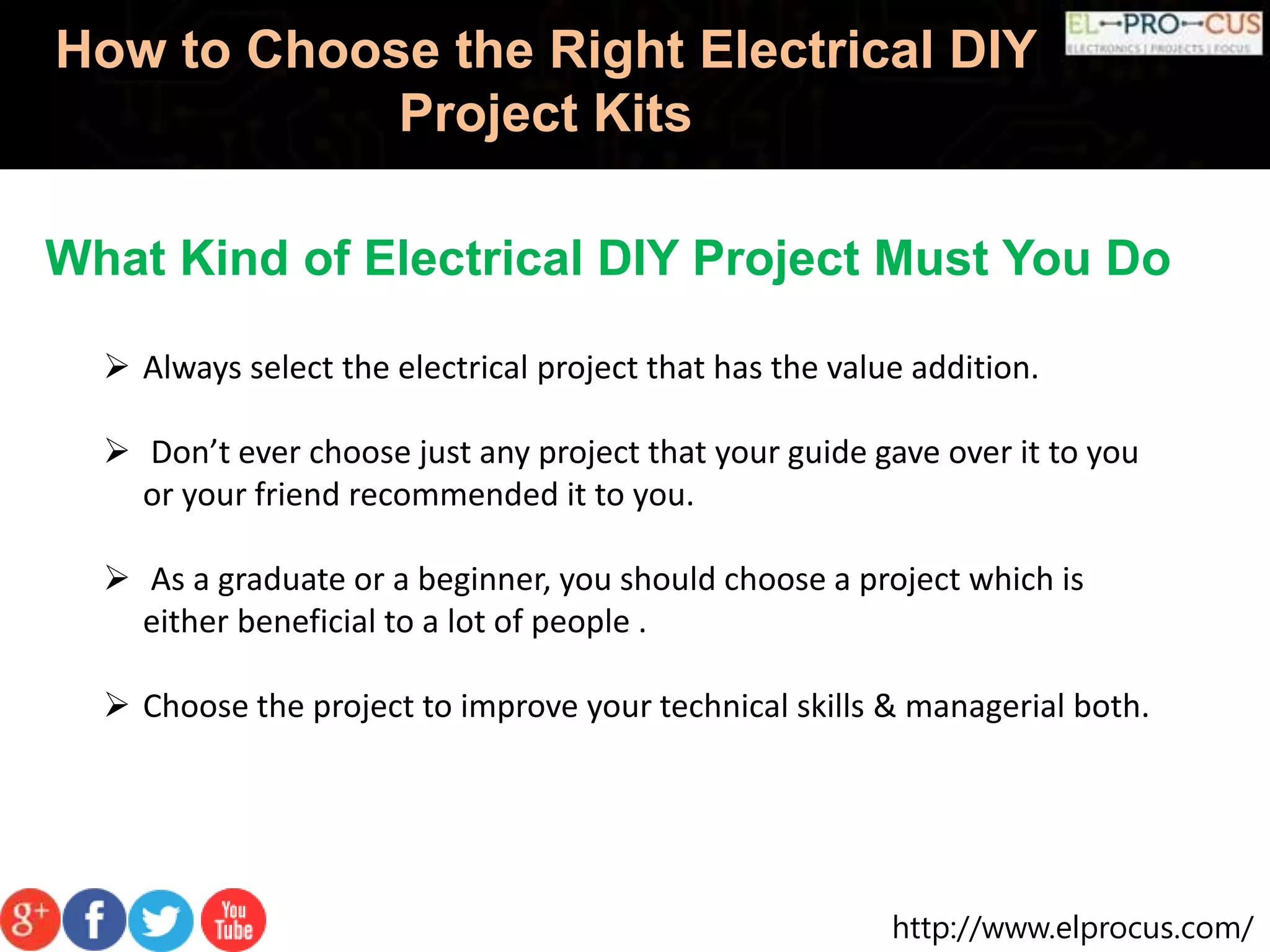 http://www.elprocus.com/
How to Choose the Right Electrical DIY
Project Kits
What Kind of Electrical DIY Project Must You Do
 Always select the electrical project that has the value addition.
 Don’t ever choose just any project that your guide gave over it to you
or your friend recommended it to you.
 As a graduate or a beginner, you should choose a project which is
either beneficial to a lot of people .
 Choose the project to improve your technical skills & managerial both.
 