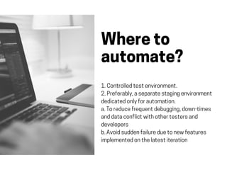 Whereto
automate?
1.Controlledtestenvironment.
2.Preferably,aseparatestagingenvironment
dedicatedonlyforautomation.
a.Toreducefrequentdebugging,down-times
anddataconflictwithothertestersand
developers
b.Avoidsuddenfailureduetonewfeatures
implementedonthelatestiteration
 