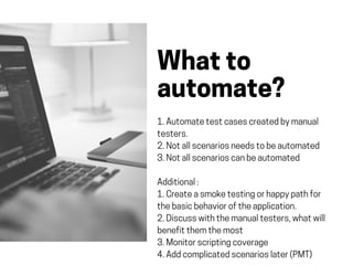 Whatto
automate?
1.Automatetestcasescreatedbymanual
testers.
2.Notallscenariosneedstobeautomated
3.Notallscenarioscanbeautomated
Additional:
1.Createasmoketestingorhappypathfor
thebasicbehavioroftheapplication.
2.Discusswiththemanualtesters,whatwill
benefitthemthemost
3.Monitorscriptingcoverage
4.Addcomplicatedscenarioslater(PMT)
 