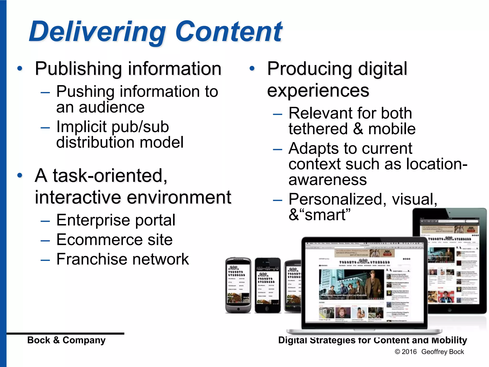 © 2016 Geoffrey Bock
Bock & Company Digital Strategies for Content and Mobility
Delivering Content
• Publishing information
– Pushing information to
an audience
– Implicit pub/sub
distribution model
• A task-oriented,
interactive environment
– Enterprise portal
– Ecommerce site
– Franchise network
• Producing digital
experiences
– Relevant for both
tethered & mobile
– Adapts to current
context such as location-
awareness
– Personalized, visual,
&“smart”
 