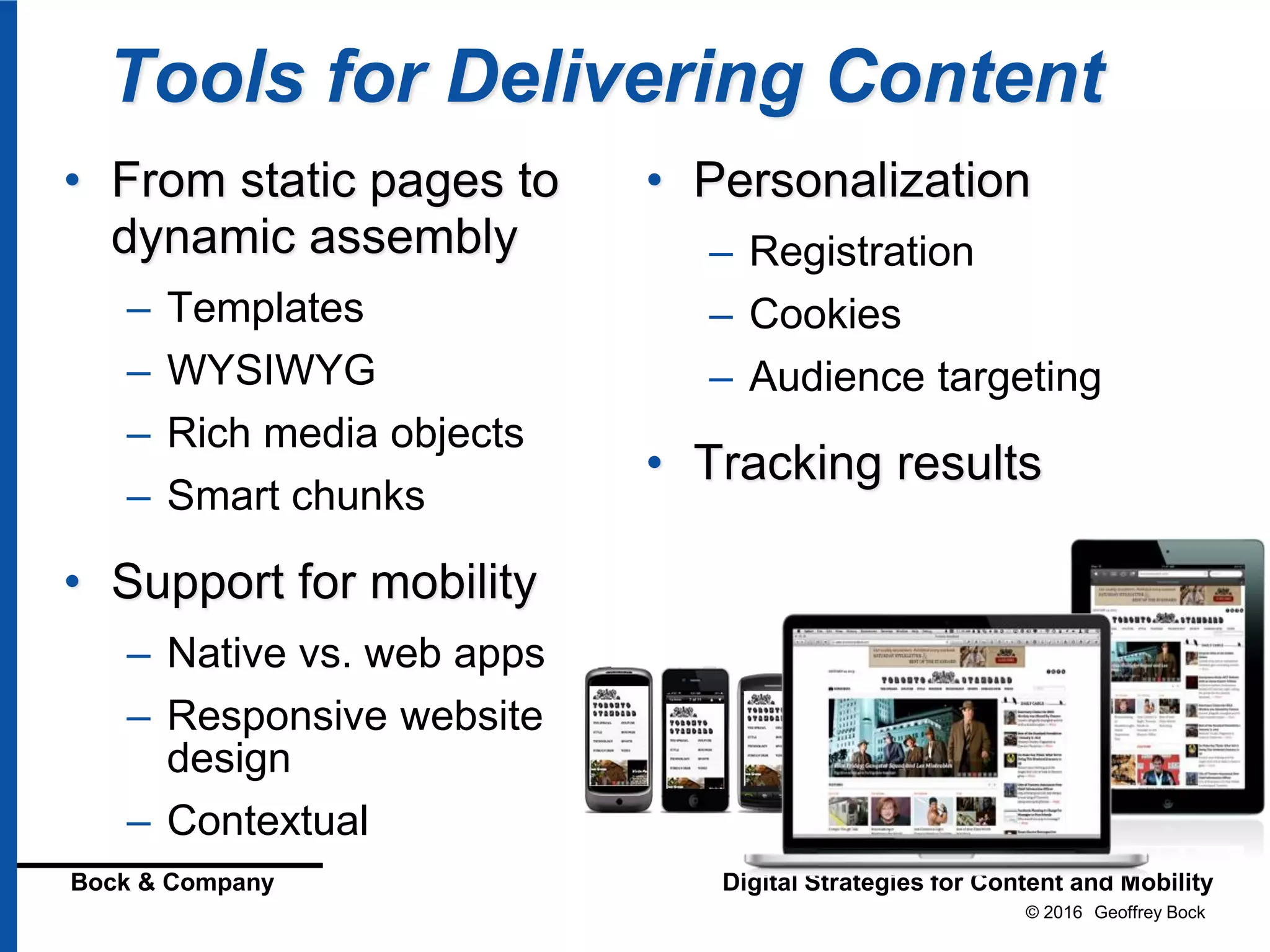 © 2016 Geoffrey Bock
Bock & Company Digital Strategies for Content and Mobility
Tools for Delivering Content
• From static pages to
dynamic assembly
– Templates
– WYSIWYG
– Rich media objects
– Smart chunks
• Support for mobility
– Native vs. web apps
– Responsive website
design
– Contextual
• Personalization
– Registration
– Cookies
– Audience targeting
• Tracking results
 