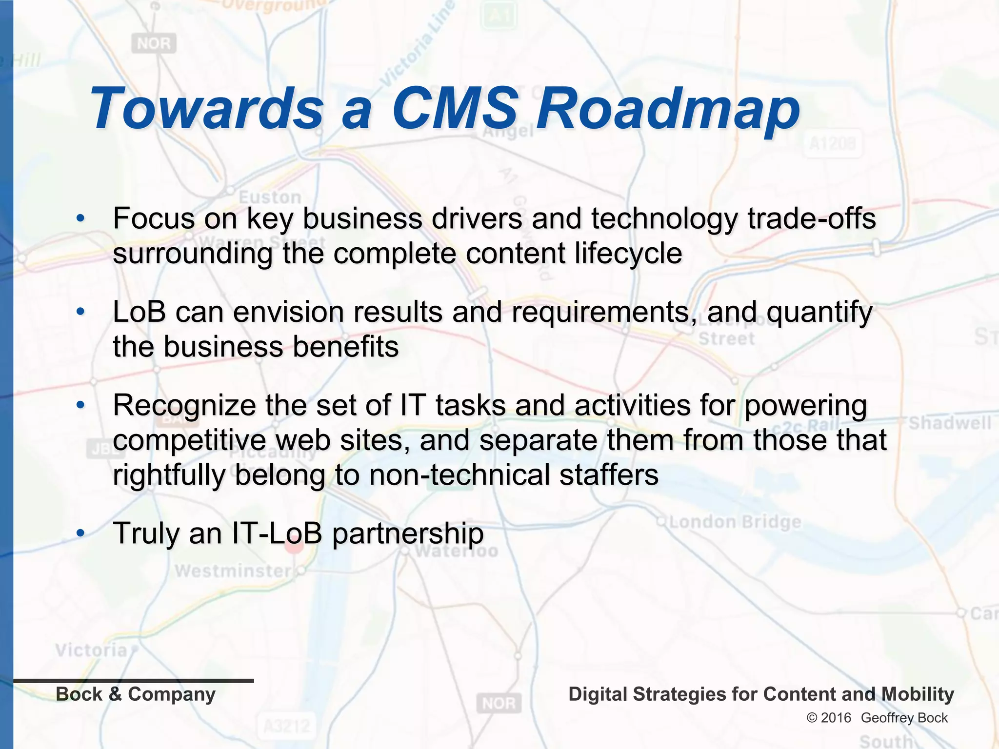 © 2016 Geoffrey Bock
Bock & Company Digital Strategies for Content and Mobility
Towards a CMS Roadmap
• Focus on key business drivers and technology trade-offs
surrounding the complete content lifecycle
• LoB can envision results and requirements, and quantify
the business benefits
• Recognize the set of IT tasks and activities for powering
competitive web sites, and separate them from those that
rightfully belong to non-technical staffers
• Truly an IT-LoB partnership
 