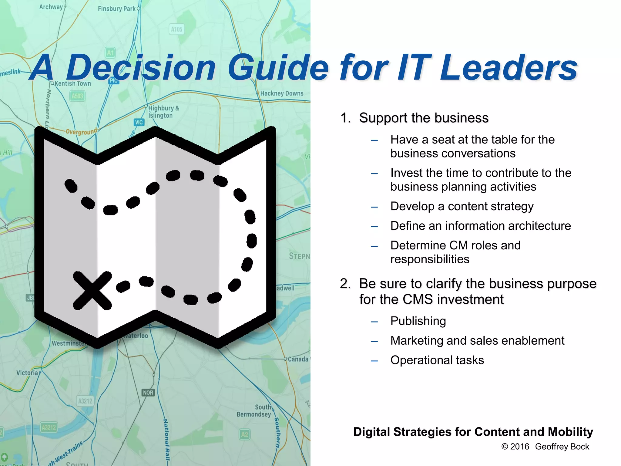 © 2016 Geoffrey Bock
Bock & Company Digital Strategies for Content and Mobility
1. Support the business
– Have a seat at the table for the
business conversations
– Invest the time to contribute to the
business planning activities
– Develop a content strategy
– Define an information architecture
– Determine CM roles and
responsibilities
2. Be sure to clarify the business purpose
for the CMS investment
– Publishing
– Marketing and sales enablement
– Operational tasks
A Decision Guide for IT Leaders
 