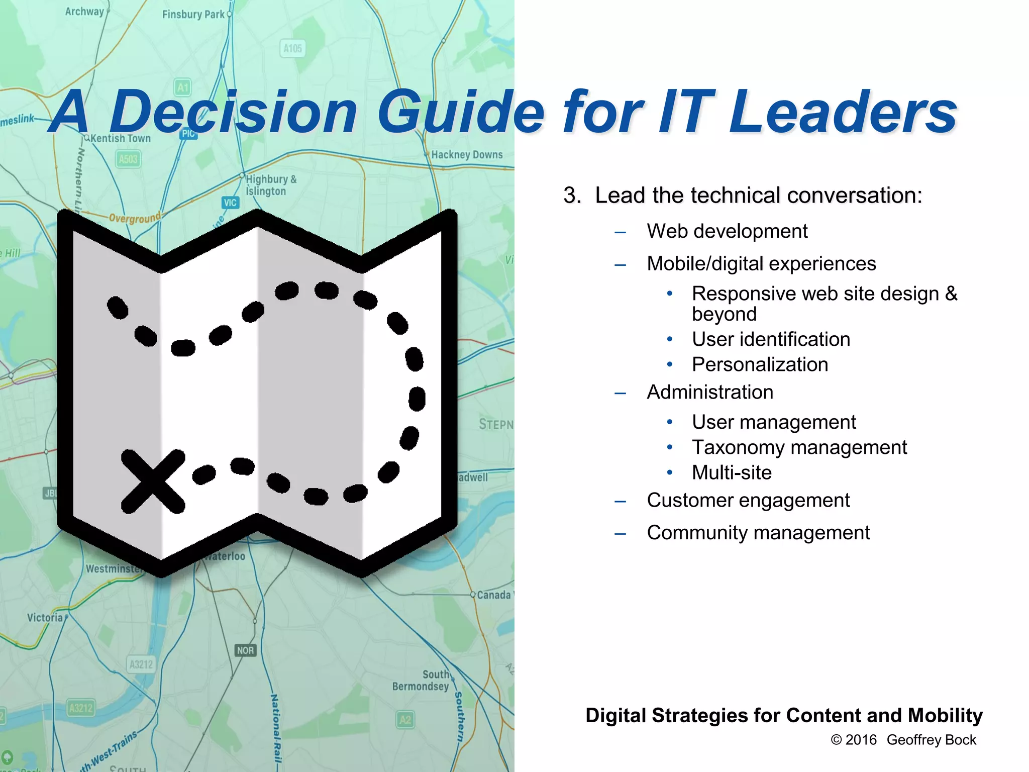 © 2016 Geoffrey Bock
Bock & Company Digital Strategies for Content and Mobility
A Decision Guide for IT Leaders
3. Lead the technical conversation:
– Web development
– Mobile/digital experiences
• Responsive web site design &
beyond
• User identification
• Personalization
– Administration
• User management
• Taxonomy management
• Multi-site
– Customer engagement
– Community management
 