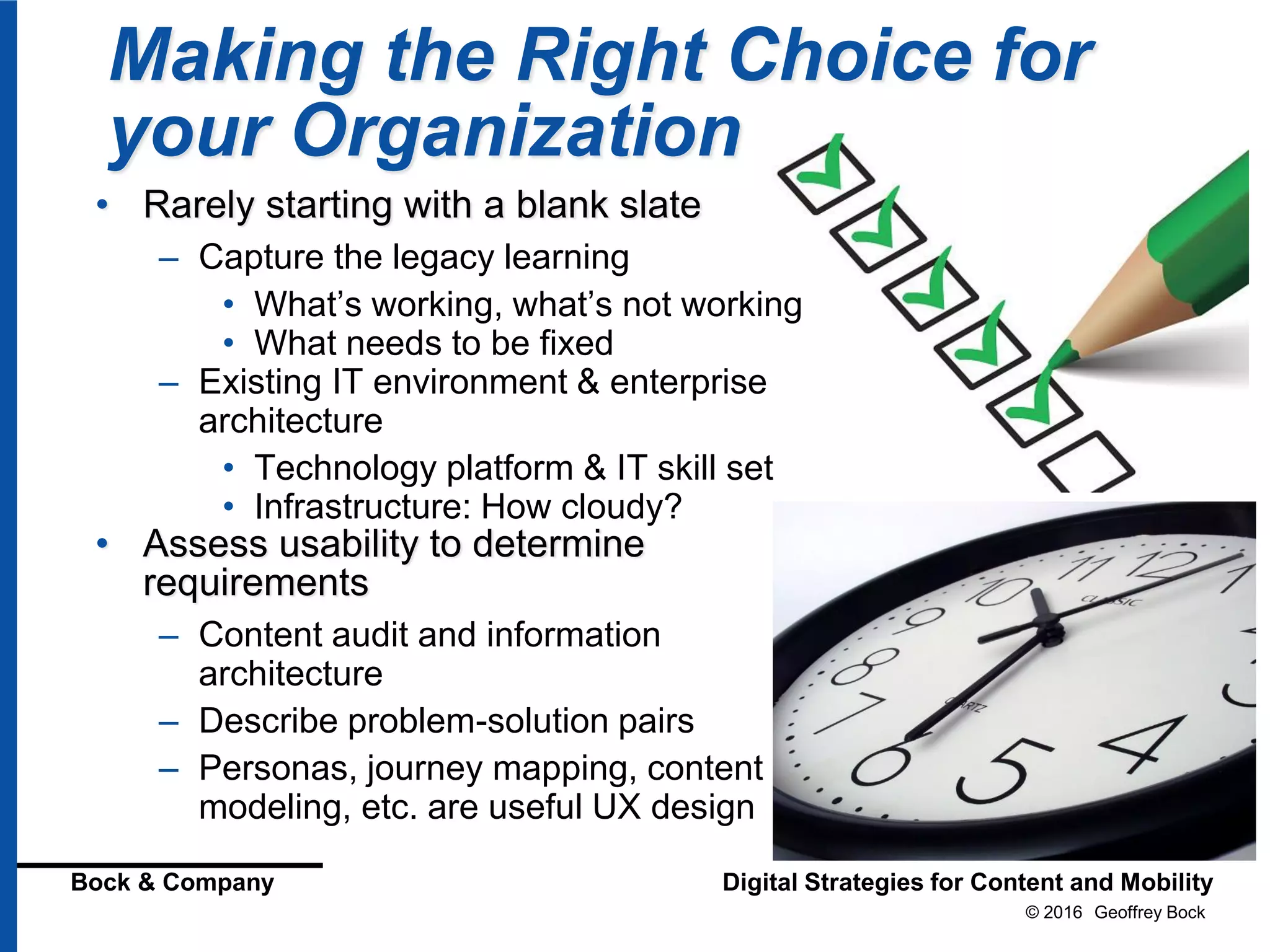 © 2016 Geoffrey Bock
Bock & Company Digital Strategies for Content and Mobility
Making the Right Choice for
your Organization
• Rarely starting with a blank slate
– Capture the legacy learning
• What’s working, what’s not working
• What needs to be fixed
– Existing IT environment & enterprise
architecture
• Technology platform & IT skill set
• Infrastructure: How cloudy?
• Assess usability to determine
requirements
– Content audit and information
architecture
– Describe problem-solution pairs
– Personas, journey mapping, content
modeling, etc. are useful UX design
 