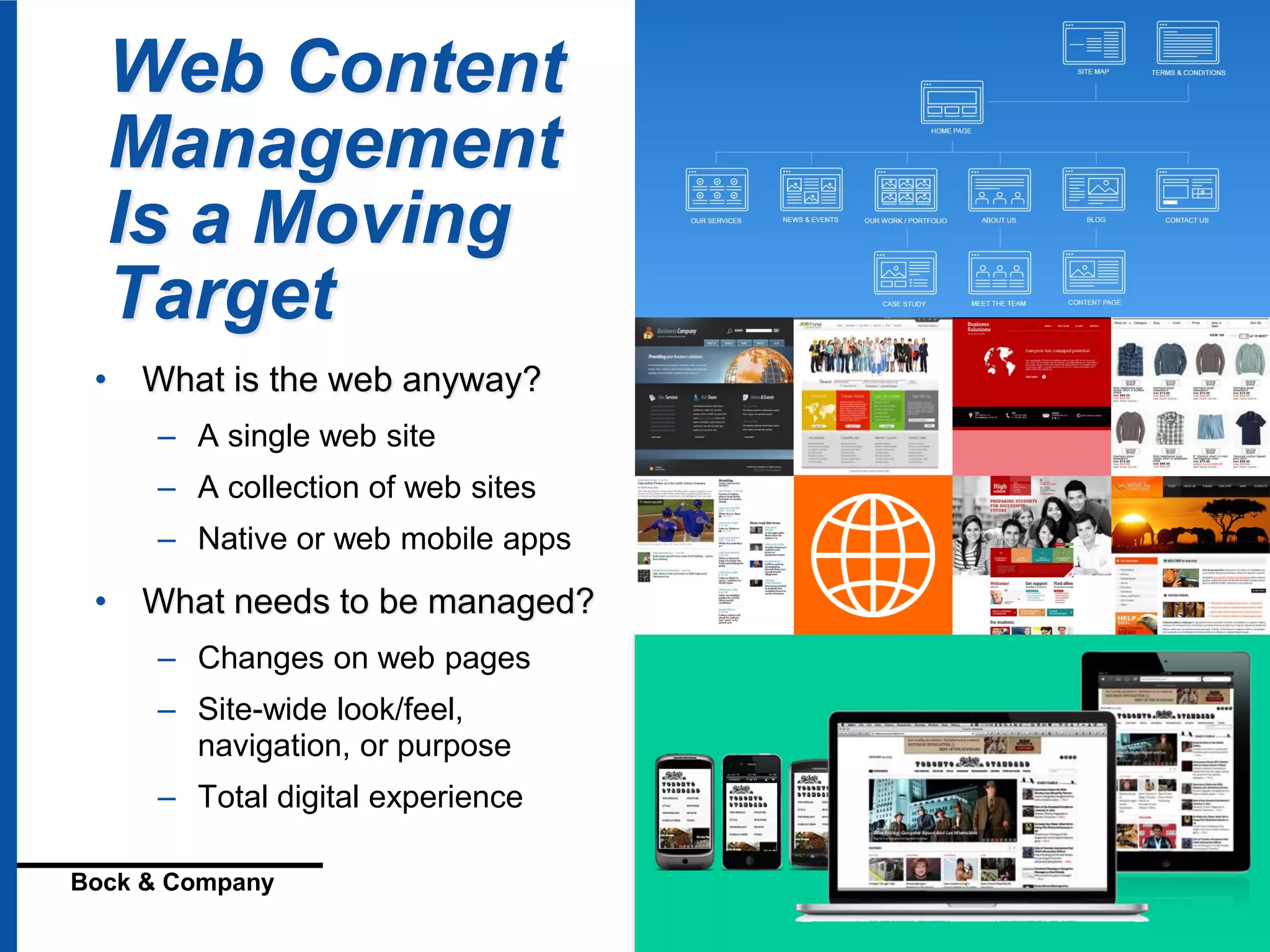© 2016 Geoffrey Bock
Bock & Company Digital Strategies for Content and Mobility
Web Content
Management
Is a Moving
Target
• What is the web anyway?
– A single web site
– A collection of web sites
– Native or web mobile apps
• What needs to be managed?
– Changes on web pages
– Site-wide look/feel,
navigation, or purpose
– Total digital experience
 