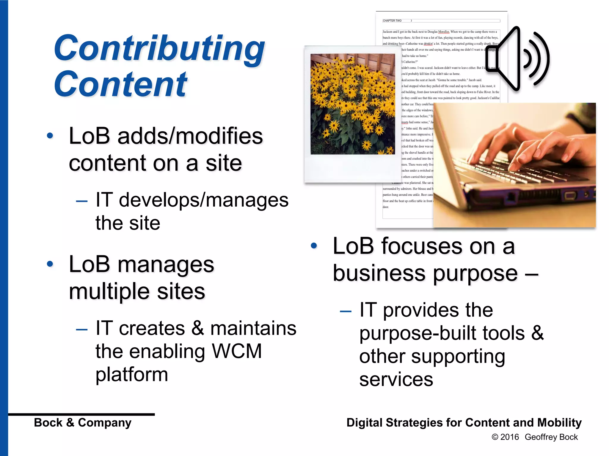© 2016 Geoffrey Bock
Bock & Company Digital Strategies for Content and Mobility
Contributing
Content
• LoB adds/modifies
content on a site
– IT develops/manages
the site
• LoB manages
multiple sites
– IT creates & maintains
the enabling WCM
platform
• LoB focuses on a
business purpose –
– IT provides the
purpose-built tools &
other supporting
services
 