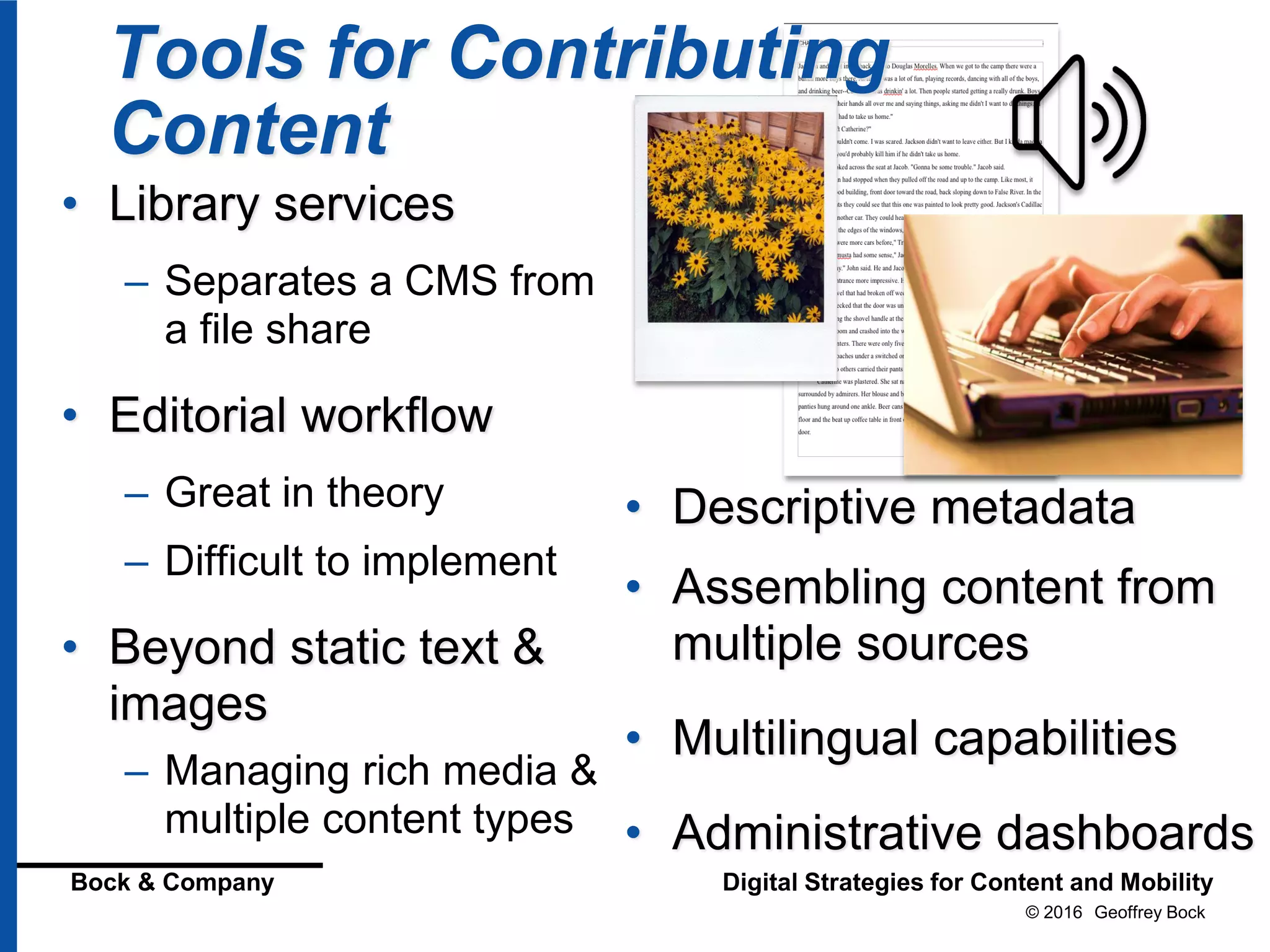 © 2016 Geoffrey Bock
Bock & Company Digital Strategies for Content and Mobility
Tools for Contributing
Content
• Library services
– Separates a CMS from
a file share
• Editorial workflow
– Great in theory
– Difficult to implement
• Beyond static text &
images
– Managing rich media &
multiple content types
• Descriptive metadata
• Assembling content from
multiple sources
• Multilingual capabilities
• Administrative dashboards
 