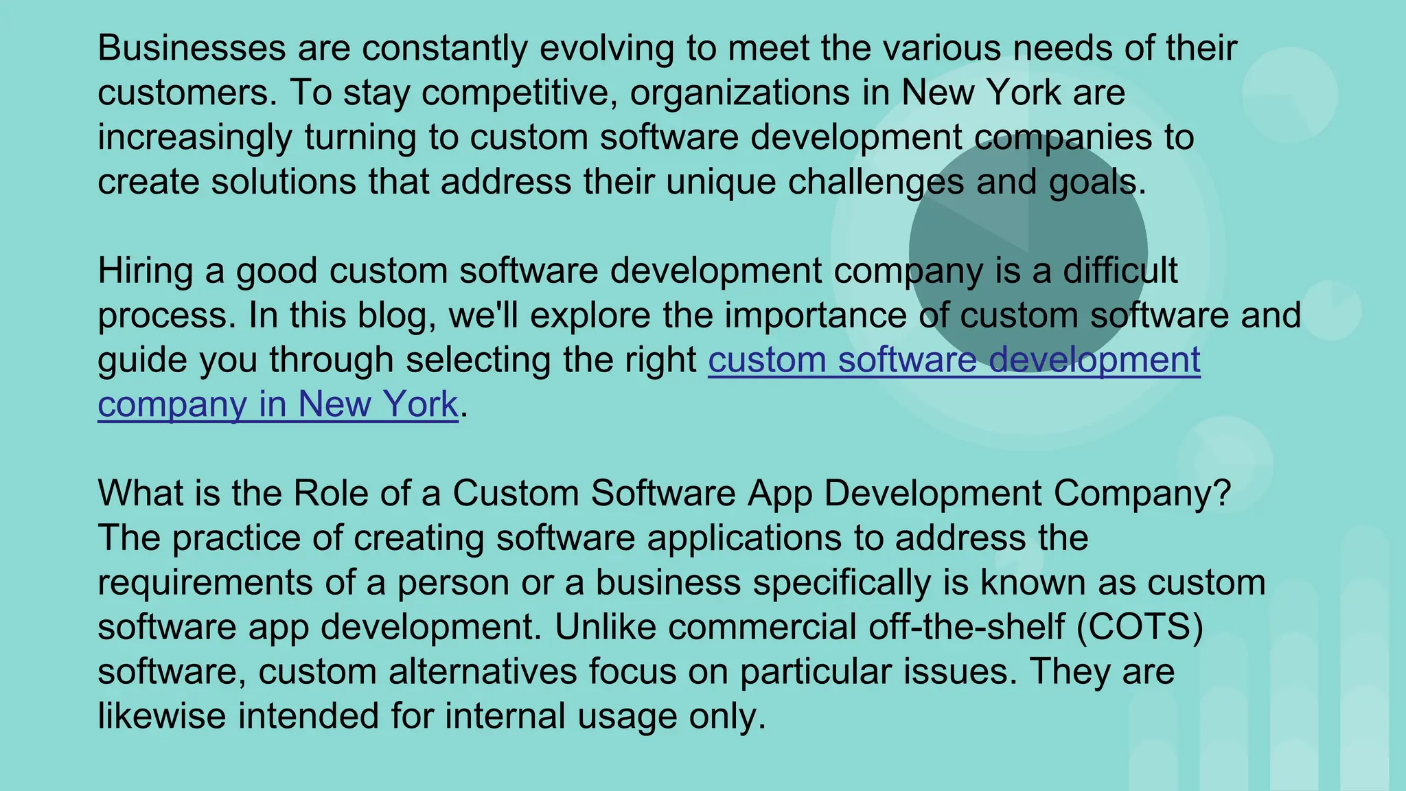 Businesses are constantly evolving to meet the various needs of their
customers. To stay competitive, organizations in New York are
increasingly turning to custom software development companies to
create solutions that address their unique challenges and goals.
Hiring a good custom software development company is a difficult
process. In this blog, we'll explore the importance of custom software and
guide you through selecting the right custom software development
company in New York.
What is the Role of a Custom Software App Development Company?
The practice of creating software applications to address the
requirements of a person or a business specifically is known as custom
software app development. Unlike commercial off-the-shelf (COTS)
software, custom alternatives focus on particular issues. They are
likewise intended for internal usage only.
 