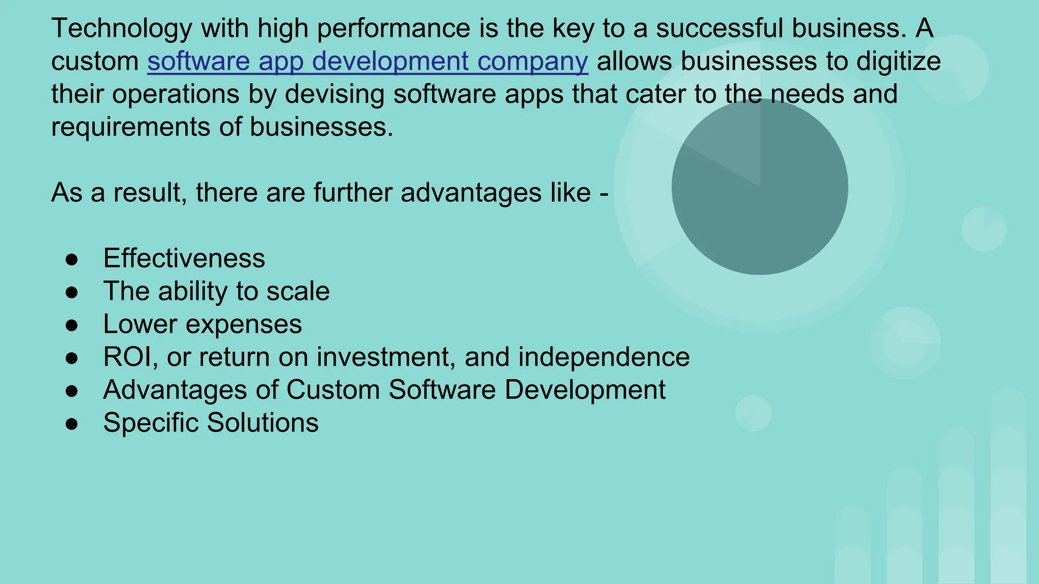 Technology with high performance is the key to a successful business. A
custom software app development company allows businesses to digitize
their operations by devising software apps that cater to the needs and
requirements of businesses.
As a result, there are further advantages like -
● Effectiveness
● The ability to scale
● Lower expenses
● ROI, or return on investment, and independence
● Advantages of Custom Software Development
● Specific Solutions
 