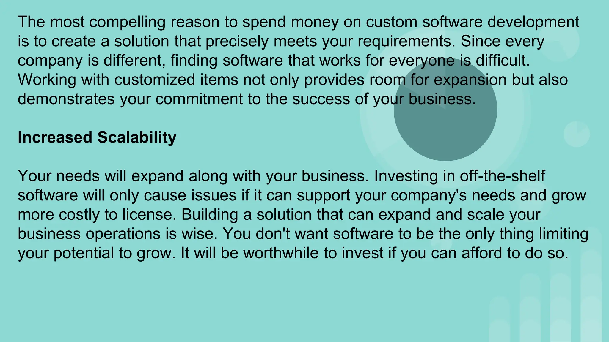 The most compelling reason to spend money on custom software development
is to create a solution that precisely meets your requirements. Since every
company is different, finding software that works for everyone is difficult.
Working with customized items not only provides room for expansion but also
demonstrates your commitment to the success of your business.
Increased Scalability
Your needs will expand along with your business. Investing in off-the-shelf
software will only cause issues if it can support your company's needs and grow
more costly to license. Building a solution that can expand and scale your
business operations is wise. You don't want software to be the only thing limiting
your potential to grow. It will be worthwhile to invest if you can afford to do so.
 