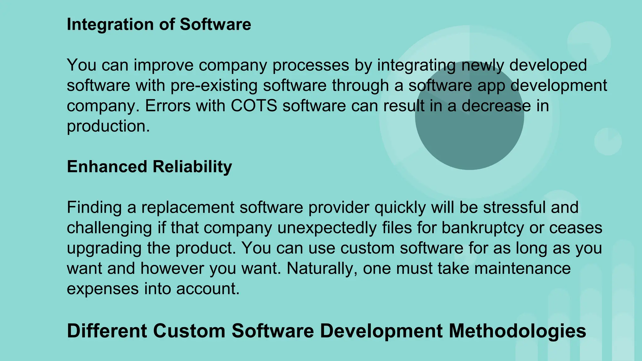 Integration of Software
You can improve company processes by integrating newly developed
software with pre-existing software through a software app development
company. Errors with COTS software can result in a decrease in
production.
Enhanced Reliability
Finding a replacement software provider quickly will be stressful and
challenging if that company unexpectedly files for bankruptcy or ceases
upgrading the product. You can use custom software for as long as you
want and however you want. Naturally, one must take maintenance
expenses into account.
Different Custom Software Development Methodologies
 