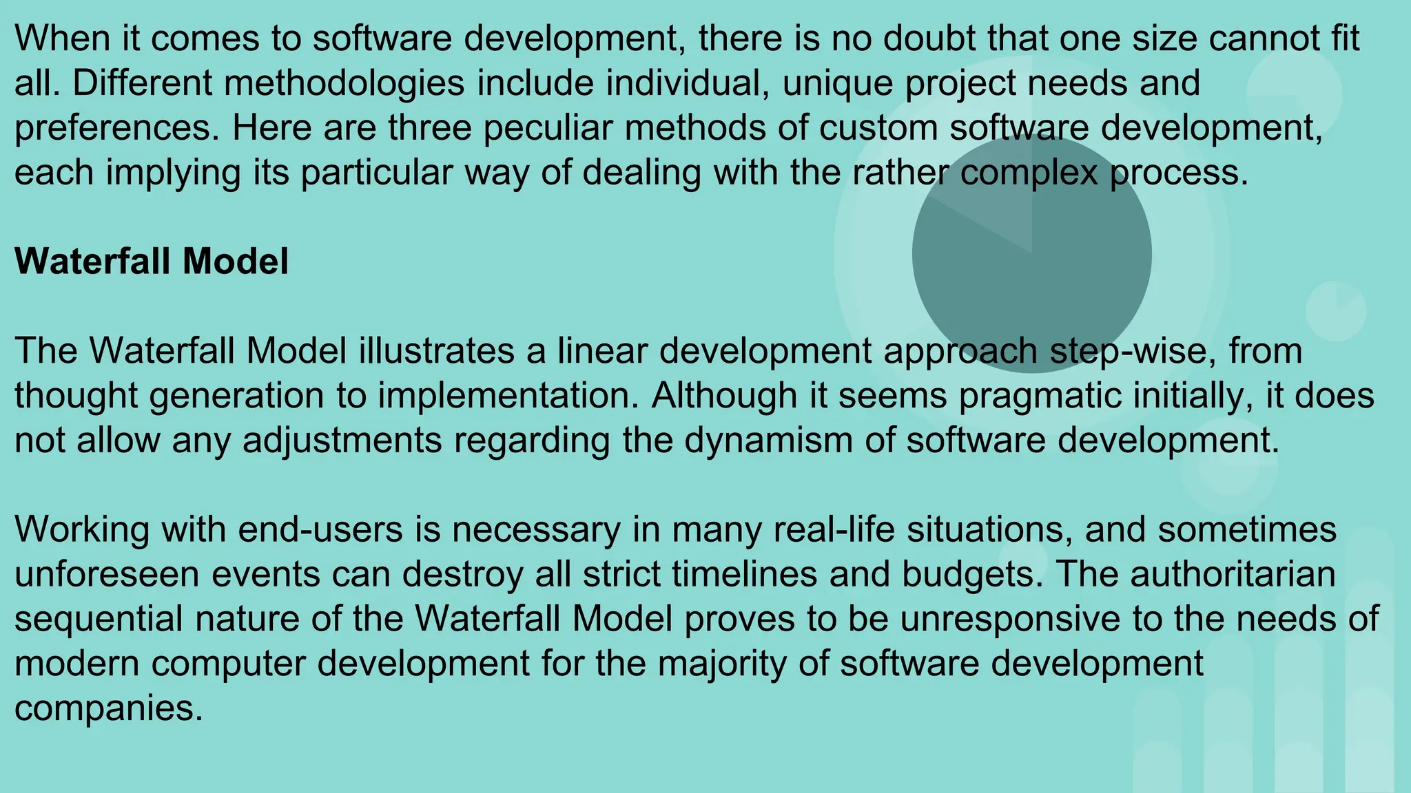 When it comes to software development, there is no doubt that one size cannot fit
all. Different methodologies include individual, unique project needs and
preferences. Here are three peculiar methods of custom software development,
each implying its particular way of dealing with the rather complex process.
Waterfall Model
The Waterfall Model illustrates a linear development approach step-wise, from
thought generation to implementation. Although it seems pragmatic initially, it does
not allow any adjustments regarding the dynamism of software development.
Working with end-users is necessary in many real-life situations, and sometimes
unforeseen events can destroy all strict timelines and budgets. The authoritarian
sequential nature of the Waterfall Model proves to be unresponsive to the needs of
modern computer development for the majority of software development
companies.
 