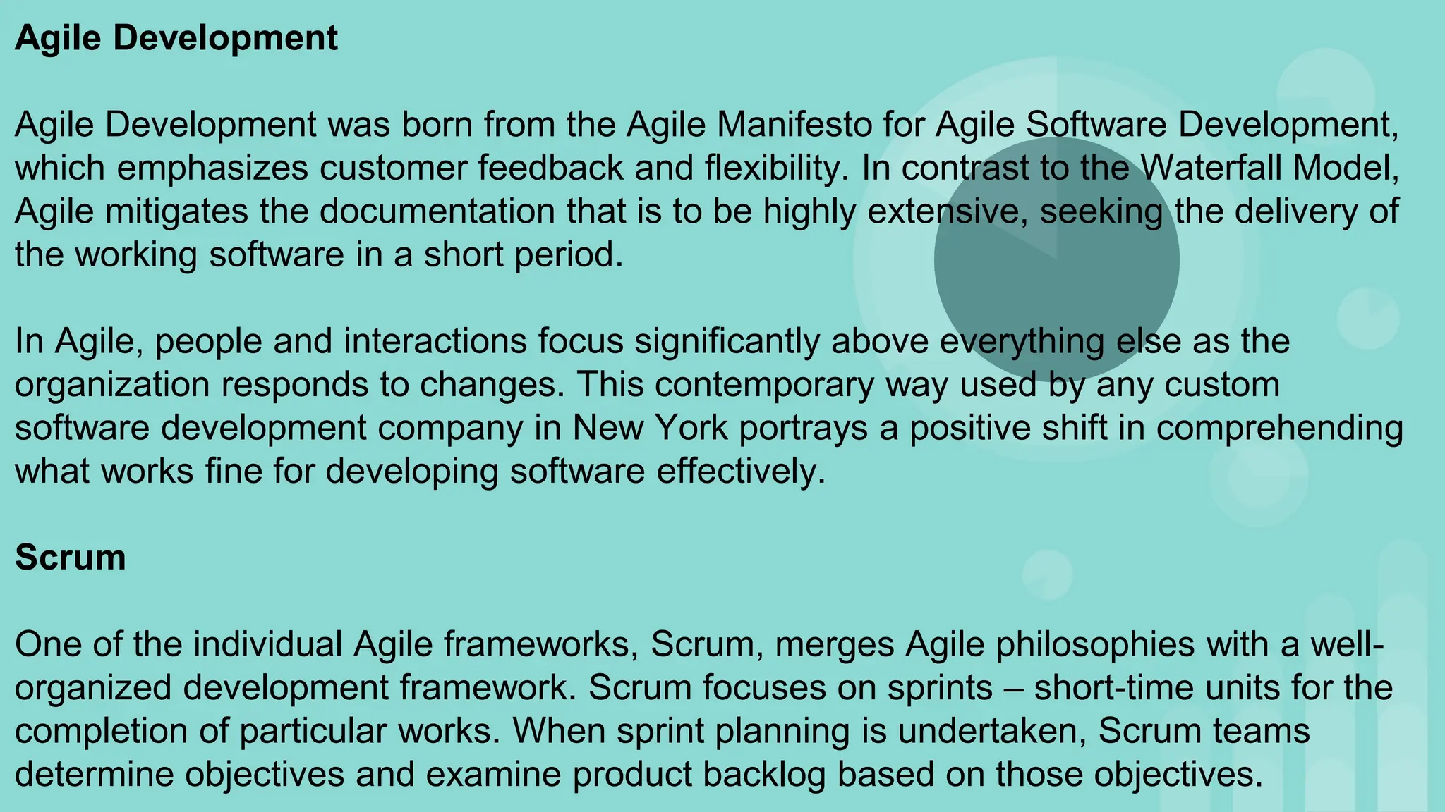 Agile Development
Agile Development was born from the Agile Manifesto for Agile Software Development,
which emphasizes customer feedback and flexibility. In contrast to the Waterfall Model,
Agile mitigates the documentation that is to be highly extensive, seeking the delivery of
the working software in a short period.
In Agile, people and interactions focus significantly above everything else as the
organization responds to changes. This contemporary way used by any custom
software development company in New York portrays a positive shift in comprehending
what works fine for developing software effectively.
Scrum
One of the individual Agile frameworks, Scrum, merges Agile philosophies with a well-
organized development framework. Scrum focuses on sprints – short-time units for the
completion of particular works. When sprint planning is undertaken, Scrum teams
determine objectives and examine product backlog based on those objectives.
 