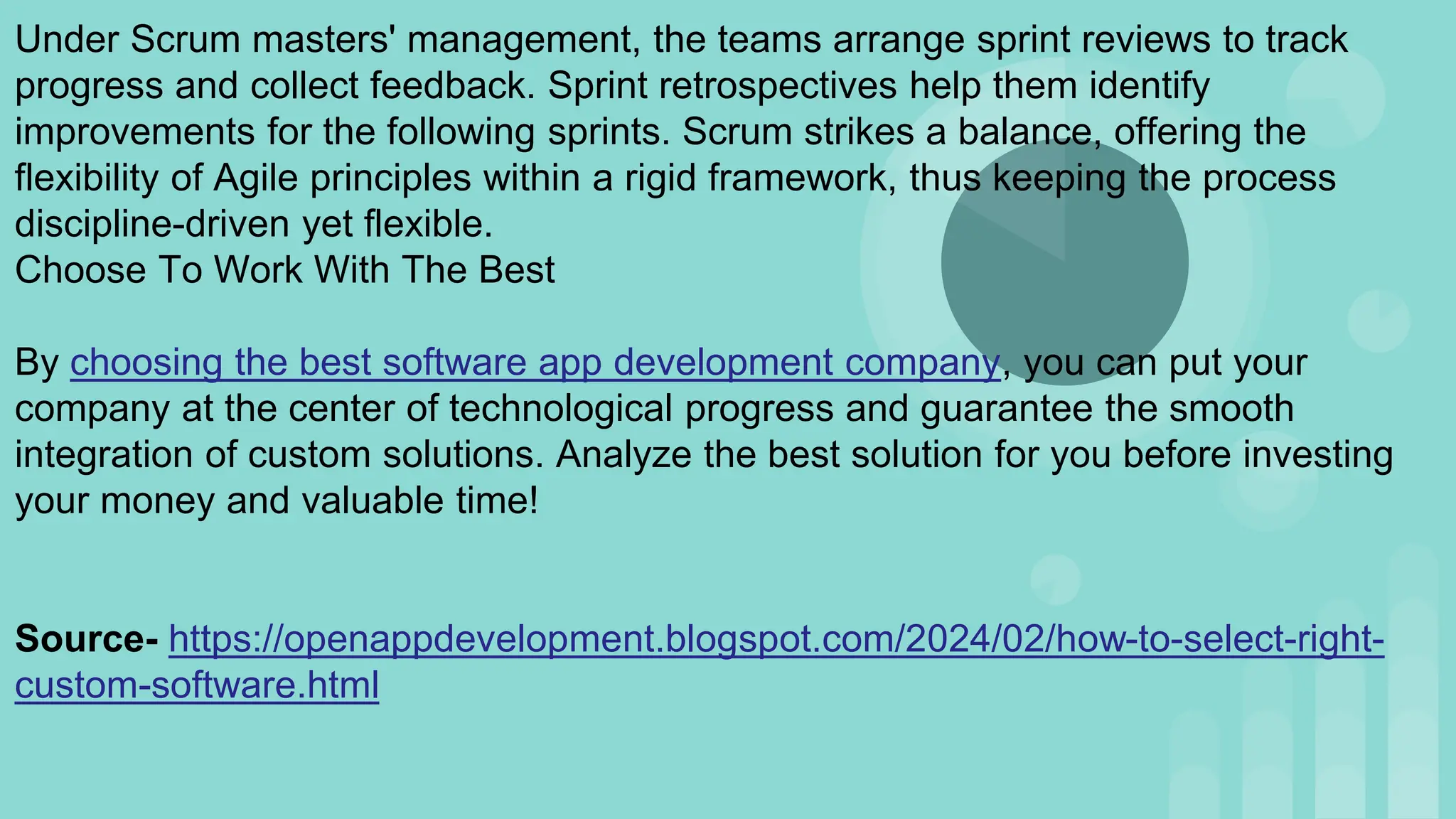 Under Scrum masters' management, the teams arrange sprint reviews to track
progress and collect feedback. Sprint retrospectives help them identify
improvements for the following sprints. Scrum strikes a balance, offering the
flexibility of Agile principles within a rigid framework, thus keeping the process
discipline-driven yet flexible.
Choose To Work With The Best
By choosing the best software app development company, you can put your
company at the center of technological progress and guarantee the smooth
integration of custom solutions. Analyze the best solution for you before investing
your money and valuable time!
Source- https://openappdevelopment.blogspot.com/2024/02/how-to-select-right-
custom-software.html
 