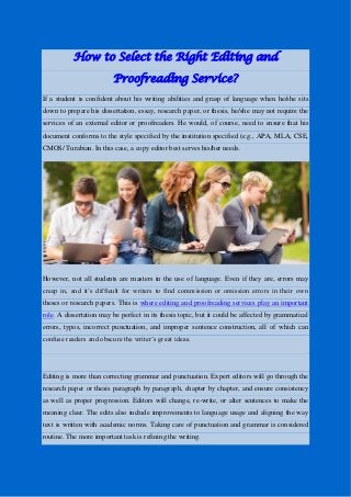 How to Select the Right Editing and
Proofreading Service?
If a student is confident about his writing abilities and grasp of language when he/she sits
down to prepare his dissertation, essay, research paper, or thesis, he/she may not require the
services of an external editor or proofreaders. He would, of course, need to ensure that his
document conforms to the style specified by the institution specified (e.g., APA, MLA, CSE,
CMOS/ Turabian. In this case, a copy editor best serves his/her needs.
However, not all students are masters in the use of language. Even if they are, errors may
creep in, and it’s difficult for writers to find commission or omission errors in their own
theses or research papers. This is where editing and proofreading services play an important
role. A dissertation may be perfect in its thesis topic, but it could be affected by grammatical
errors, typos, incorrect punctuation, and improper sentence construction, all of which can
confuse readers and obscure the writer’s great ideas.
Editing is more than correcting grammar and punctuation. Expert editors will go through the
research paper or thesis paragraph by paragraph, chapter by chapter, and ensure consistency
as well as proper progression. Editors will change, re-write, or alter sentences to make the
meaning clear. The edits also include improvements to language usage and aligning the way
text is written with academic norms. Taking care of punctuation and grammar is considered
routine. The more important task is refining the writing.
 