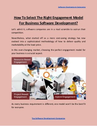 Software Development Companies
How To Select The Right Engagement Model
For Business Software Development?
Let’s admit it, software companies are in a mad scramble to outrun their
competition.
Nevertheless, what started off as a mere cost-saving strategy has now
evolved into a sophisticated methodology of how to deliver quality and
marketability at the least price.
In this ever-changing market, choosing the perfect engagement model for
your business is a crucial aspect.
As every business requirement is different, one model won’t be the best fit
for everyone.
Top Software Development Companies
 