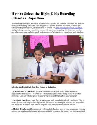 How to Select the Right Girls Boarding
School in Rajasthan
In the vibrant tapestry of Rajasthan, where culture, history, and tradition converge, the decision
to choose a boarding school for your daughter is a pivotal moment. Rajasthan, with its rich
heritage and dynamic ethos, offers an array of options for girls boarding school in Rajasthan,
each promising a unique educational journey. As a parent, navigating this landscape requires
careful consideration and a thorough understanding of what makes a boarding school stand out.
Selecting the Right Girls Boarding School in Rajasthan
1. Location and Accessibility: The first consideration is often the location. Assess the
accessibility of the school—whether it’s situated in a serene rural setting or closer to urban
amenities. Consider what aligns with your preferences and the needs of your daughter.
2. Academic Excellence: Look for a school with a track record of academic excellence. Check
the curriculum, teaching methodologies, and the success stories of past students. An institution
that prioritizes academic rigor sets the stage for your daughter’s educational success.
3. Holistic Development Programs: A well-rounded education goes beyond academics. Consider
schools that emphasize holistic development, offering programs that nurture physical, emotional,
 