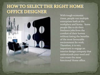With tough economic
times, people run multiple
enterprises both at the
workplace and home. Some
people like to do their
freelance jobs from the
comfort of their homes
without losing the benefits
of the most favourable
environment for work.
Therefore, it is very
important to engage an
interior design company that
understands your need and
can create the most
functional Home office.
 