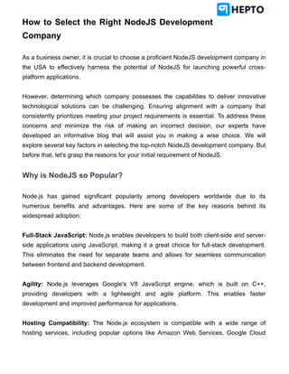How to Select the Right NodeJS Development
Company
As a business owner, it is crucial to choose a proficient NodeJS development company in
the USA to effectively harness the potential of NodeJS for launching powerful cross-
platform applications.
However, determining which company possesses the capabilities to deliver innovative
technological solutions can be challenging. Ensuring alignment with a company that
consistently prioritizes meeting your project requirements is essential. To address these
concerns and minimize the risk of making an incorrect decision, our experts have
developed an informative blog that will assist you in making a wise choice. We will
explore several key factors in selecting the top-notch NodeJS development company. But
before that, let's grasp the reasons for your initial requirement of NodeJS.
Why is NodeJS so Popular?
Node.js has gained significant popularity among developers worldwide due to its
numerous benefits and advantages. Here are some of the key reasons behind its
widespread adoption:
Full-Stack JavaScript: Node.js enables developers to build both client-side and server-
side applications using JavaScript, making it a great choice for full-stack development.
This eliminates the need for separate teams and allows for seamless communication
between frontend and backend development.
Agility: Node.js leverages Google's V8 JavaScript engine, which is built on C++,
providing developers with a lightweight and agile platform. This enables faster
development and improved performance for applications.
Hosting Compatibility: The Node.js ecosystem is compatible with a wide range of
hosting services, including popular options like Amazon Web Services, Google Cloud
 