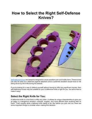 How to Select the Right Self-Defense
Knives?
Self-defense knives are weapons designed to cause assailant pain and bodily harm. These knives
can also be seen as a deterrent against attackers since a potential assailant would have to risk
being struck by the knife during the assault.
If you're looking for a way to defend yourself without having to inflict any significant injuries, then
self-defensive knives may be suitable for you! A defensive knife is right for you, but we're here to
make it easy!
Select the Right Knife for You:
A defensive knife is a tool that is unlike any other. It utilizes its unique characteristics to give you
an edge in a dangerous situation—sharper, tougher, and more efficient than anything else on
Earth. That's exactly what a defense knife needs to be. But before you pick one out, there are
some important things to consider when making this decision.
 