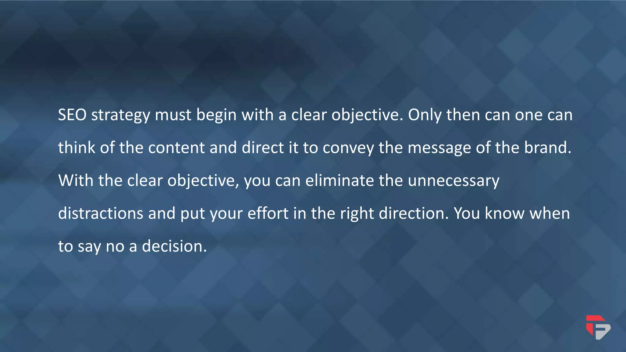 SEO strategy must begin with a clear objective. Only then can one can
think of the content and direct it to convey the message of the brand.
With the clear objective, you can eliminate the unnecessary
distractions and put your effort in the right direction. You know when
to say no a decision.
 