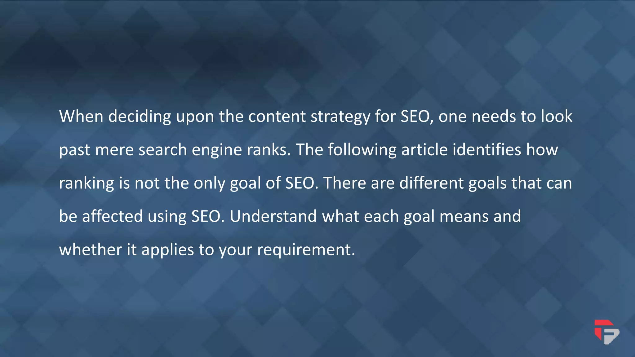 When deciding upon the content strategy for SEO, one needs to look
past mere search engine ranks. The following article identifies how
ranking is not the only goal of SEO. There are different goals that can
be affected using SEO. Understand what each goal means and
whether it applies to your requirement.
 