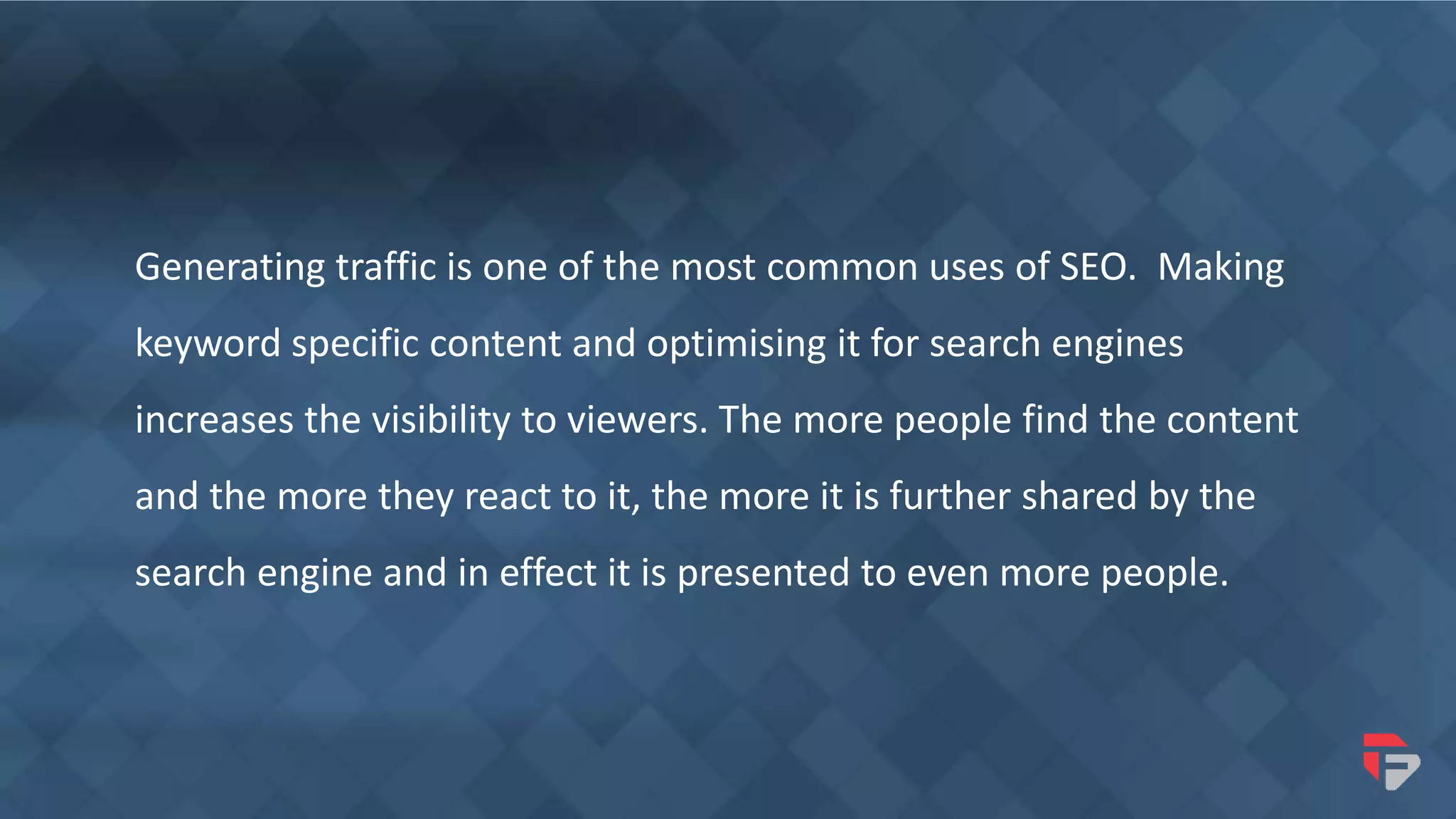 Generating traffic is one of the most common uses of SEO. Making
keyword specific content and optimising it for search engines
increases the visibility to viewers. The more people find the content
and the more they react to it, the more it is further shared by the
search engine and in effect it is presented to even more people.
 