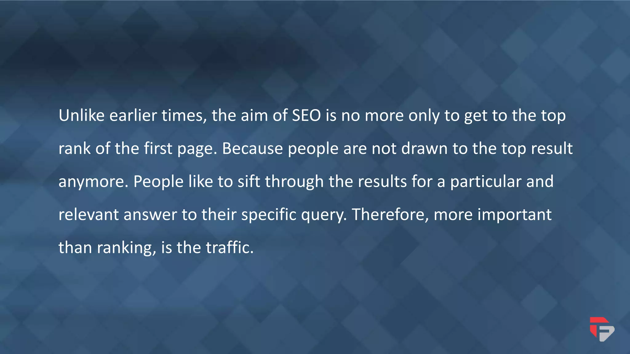 Unlike earlier times, the aim of SEO is no more only to get to the top
rank of the first page. Because people are not drawn to the top result
anymore. People like to sift through the results for a particular and
relevant answer to their specific query. Therefore, more important
than ranking, is the traffic.
 