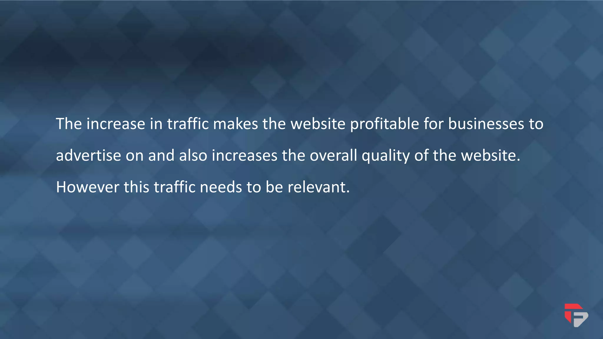 The increase in traffic makes the website profitable for businesses to
advertise on and also increases the overall quality of the website.
However this traffic needs to be relevant.
 