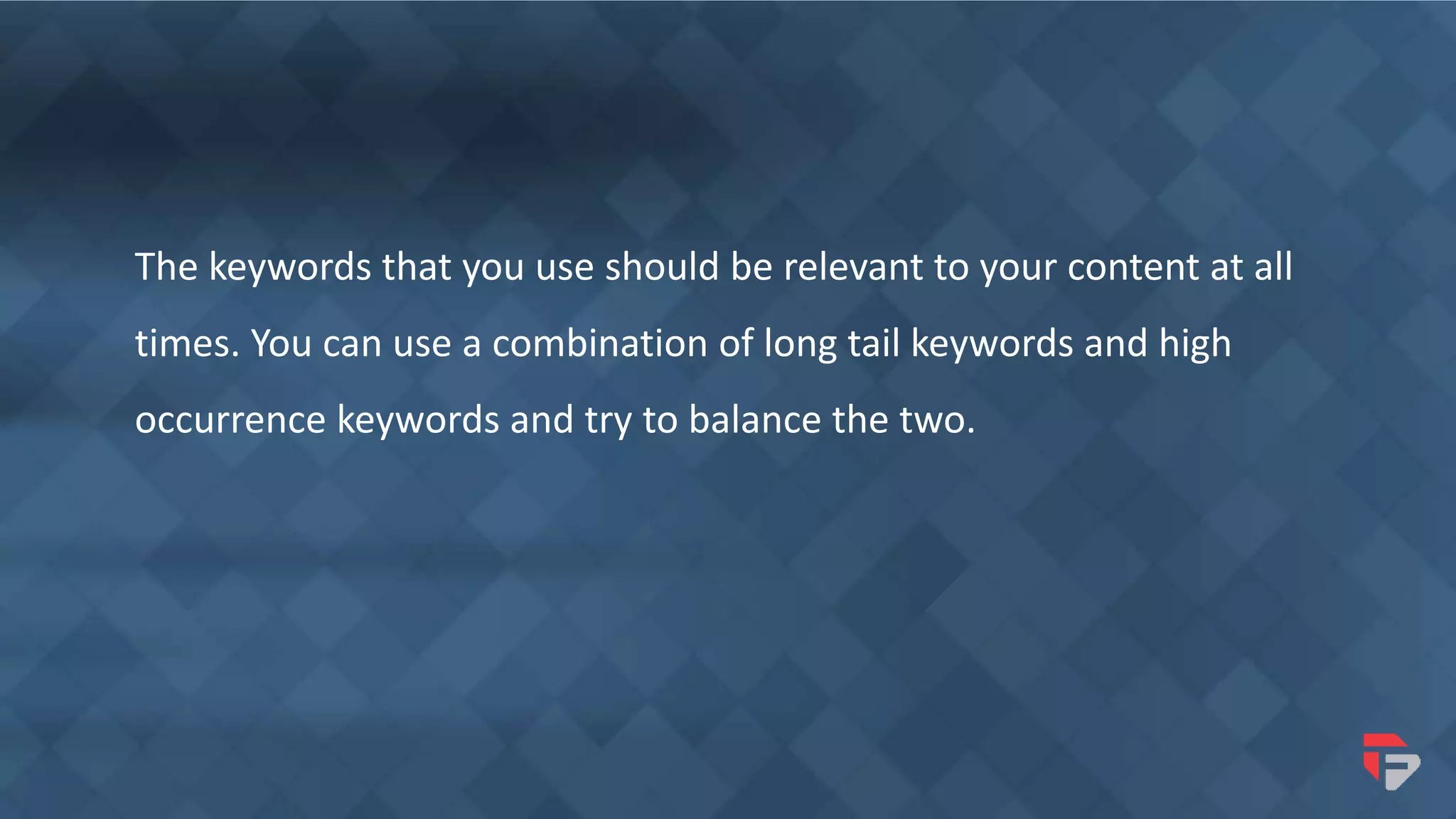 The keywords that you use should be relevant to your content at all
times. You can use a combination of long tail keywords and high
occurrence keywords and try to balance the two.
 